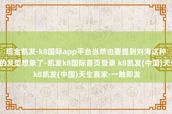 现金凯发·k8国际app平台当然也要提到刘海这种经典又经年累稔的发型想象了-凯发k8国际首页登录 k8凯发(中国)天生赢家·一触即发