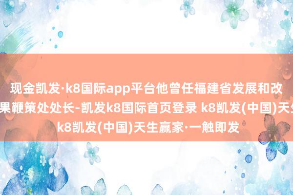 现金凯发·k8国际app平台他曾任福建省发展和改良委员会技俩后果鞭策处处长-凯发k8国际首页登录 k8凯发(中国)天生赢家·一触即发