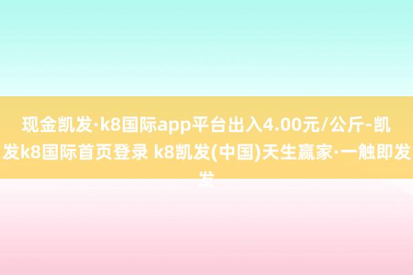 现金凯发·k8国际app平台出入4.00元/公斤-凯发k8国际首页登录 k8凯发(中国)天生赢家·一触即发