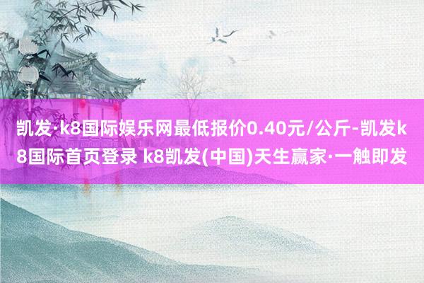 凯发·k8国际娱乐网最低报价0.40元/公斤-凯发k8国际首页登录 k8凯发(中国)天生赢家·一触即发