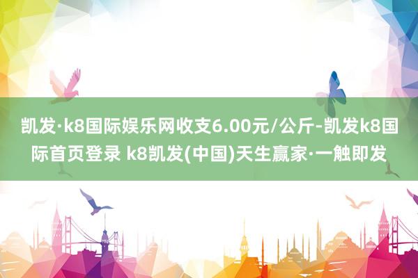 凯发·k8国际娱乐网收支6.00元/公斤-凯发k8国际首页登录 k8凯发(中国)天生赢家·一触即发