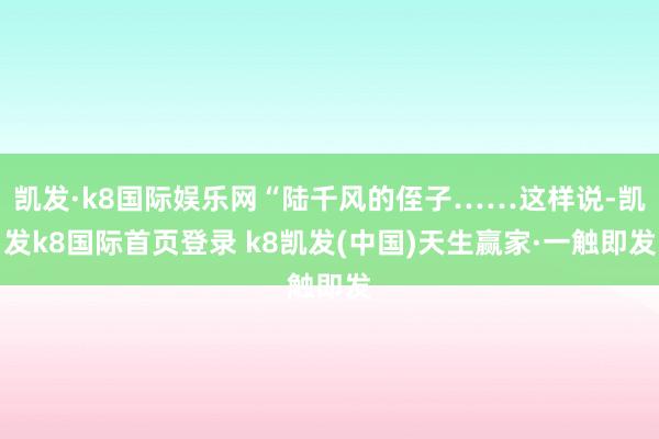 凯发·k8国际娱乐网“陆千风的侄子……这样说-凯发k8国际首页登录 k8凯发(中国)天生赢家·一触即发