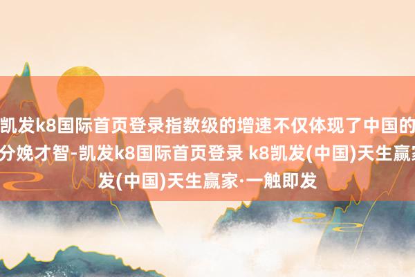 凯发k8国际首页登录指数级的增速不仅体现了中国的技能杰出和分娩才智-凯发k8国际首页登录 k8凯发(中国)天生赢家·一触即发