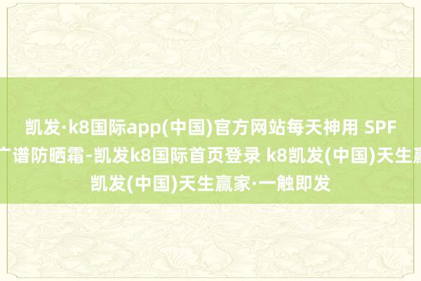 凯发·k8国际app(中国)官方网站每天神用 SPF30 或以上的广谱防晒霜-凯发k8国际首页登录 k8凯发(中国)天生赢家·一触即发