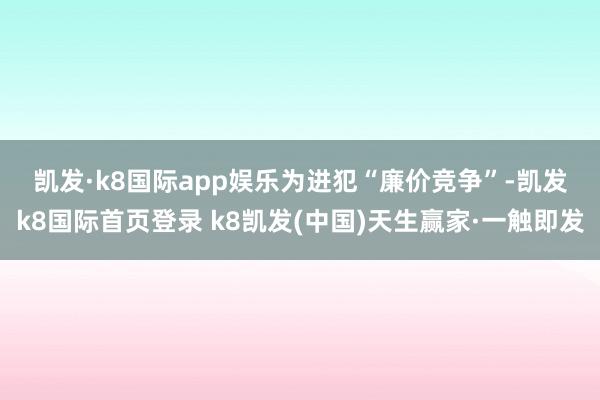 凯发·k8国际app娱乐　　为进犯“廉价竞争”-凯发k8国际首页登录 k8凯发(中国)天生赢家·一触即发