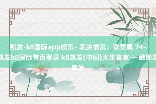 凯发·k8国际app娱乐- 表决情况:欢喜票 74-凯发k8国际首页登录 k8凯发(中国)天生赢家·一触即发