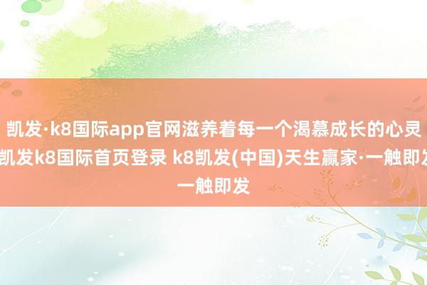凯发·k8国际app官网滋养着每一个渴慕成长的心灵-凯发k8国际首页登录 k8凯发(中国)天生赢家·一触即发
