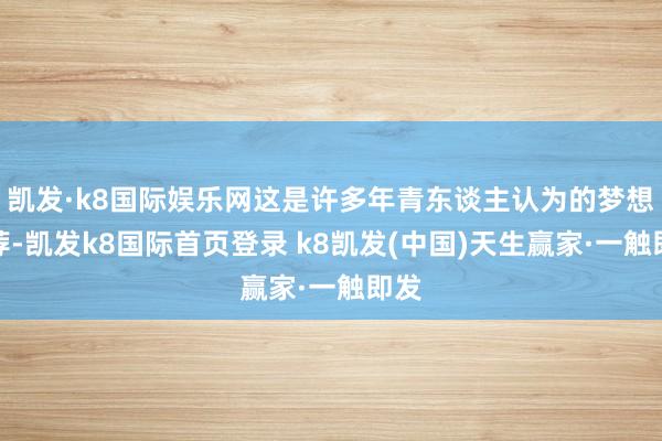 凯发·k8国际娱乐网这是许多年青东谈主认为的梦想遴荐-凯发k8国际首页登录 k8凯发(中国)天生赢家·一触即发