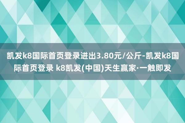 凯发k8国际首页登录进出3.80元/公斤-凯发k8国际首页登录 k8凯发(中国)天生赢家·一触即发