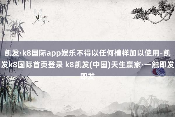 凯发·k8国际app娱乐不得以任何模样加以使用-凯发k8国际首页登录 k8凯发(中国)天生赢家·一触即发