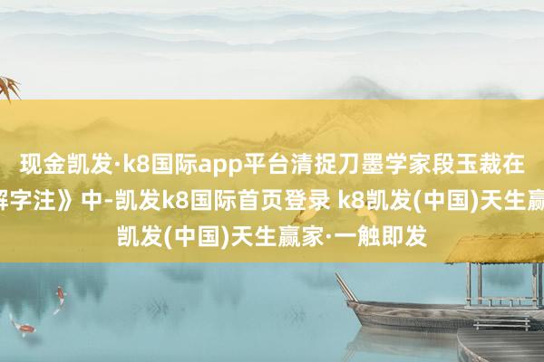 现金凯发·k8国际app平台清捉刀墨学家段玉裁在他的《说文解字注》中-凯发k8国际首页登录 k8凯发(中国)天生赢家·一触即发