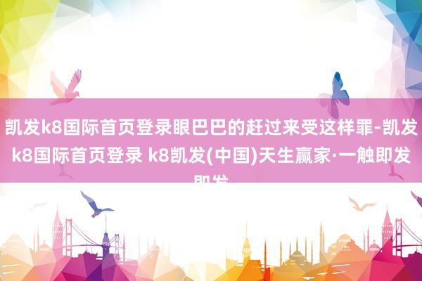 凯发k8国际首页登录眼巴巴的赶过来受这样罪-凯发k8国际首页登录 k8凯发(中国)天生赢家·一触即发