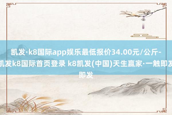 凯发·k8国际app娱乐最低报价34.00元/公斤-凯发k8国际首页登录 k8凯发(中国)天生赢家·一触即发