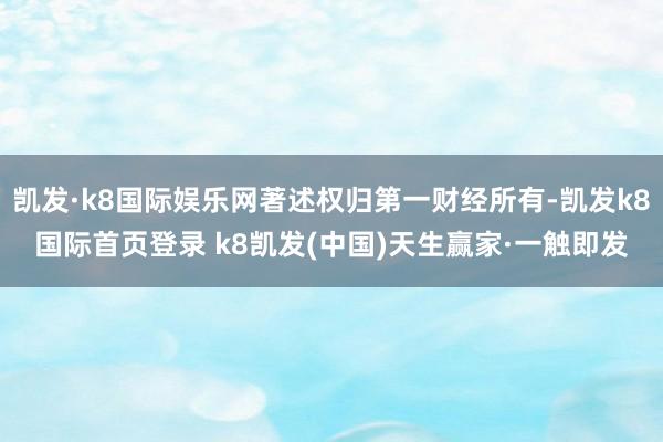 凯发·k8国际娱乐网著述权归第一财经所有-凯发k8国际首页登录 k8凯发(中国)天生赢家·一触即发
