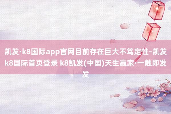 凯发·k8国际app官网目前存在巨大不笃定性-凯发k8国际首页登录 k8凯发(中国)天生赢家·一触即发