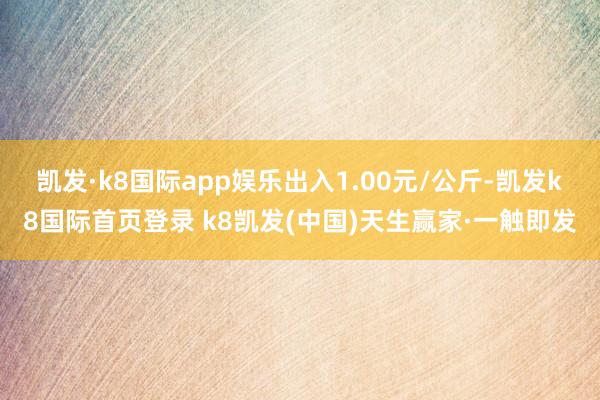 凯发·k8国际app娱乐出入1.00元/公斤-凯发k8国际首页登录 k8凯发(中国)天生赢家·一触即发