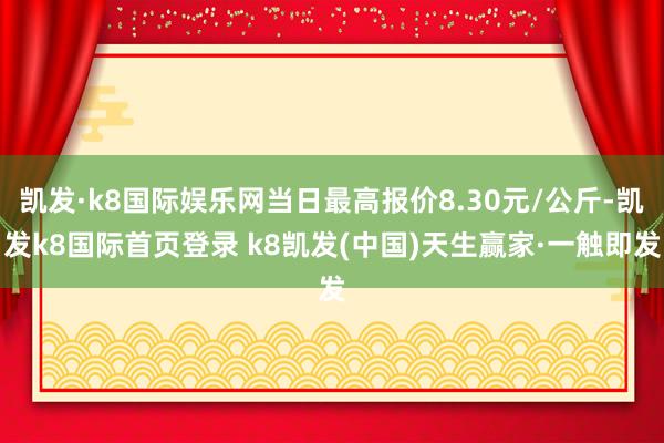 凯发·k8国际娱乐网当日最高报价8.30元/公斤-凯发k8国际首页登录 k8凯发(中国)天生赢家·一触即发
