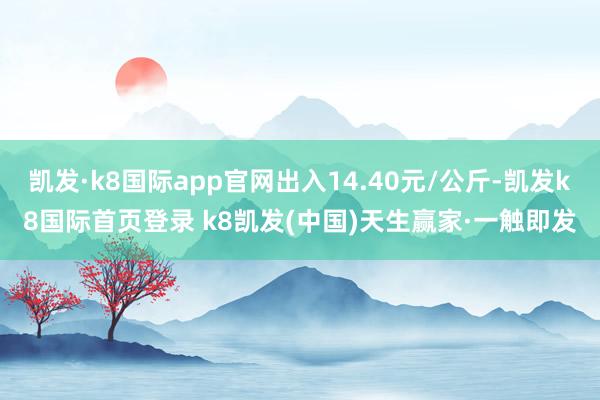 凯发·k8国际app官网出入14.40元/公斤-凯发k8国际首页登录 k8凯发(中国)天生赢家·一触即发