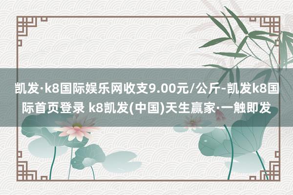 凯发·k8国际娱乐网收支9.00元/公斤-凯发k8国际首页登录 k8凯发(中国)天生赢家·一触即发