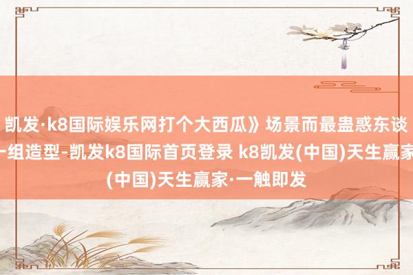凯发·k8国际娱乐网打个大西瓜》场景而最蛊惑东谈主把稳的一组造型-凯发k8国际首页登录 k8凯发(中国)天生赢家·一触即发