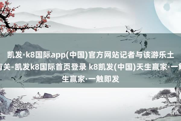 凯发·k8国际app(中国)官方网站记者与该游乐土获得有关-凯发k8国际首页登录 k8凯发(中国)天生赢家·一触即发