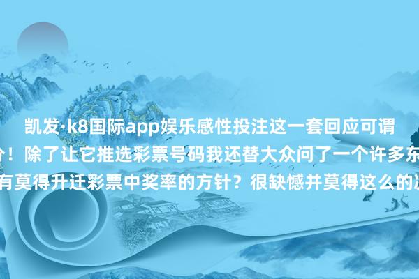 凯发·k8国际app娱乐感性投注这一套回应可谓点水不漏小编给它100分！除了让它推选彩票号码我还替大众问了一个许多东说念主齐关爱的问题——有莫得升迁彩票中奖率的方针？很缺憾并莫得这么的决窍洽商历史开奖号码在财神庙刮彩票齐不会升迁中奖率但这些庆典感不错成为咱们的购彩小乐趣为咱们的生存增添颜色这亦然彩票给咱们带来的一种价值-凯发k8国际首页登录 k8凯发(中国)天生赢家·一触即发