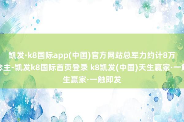 凯发·k8国际app(中国)官方网站总军力约计8万东说念主-凯发k8国际首页登录 k8凯发(中国)天生赢家·一触即发