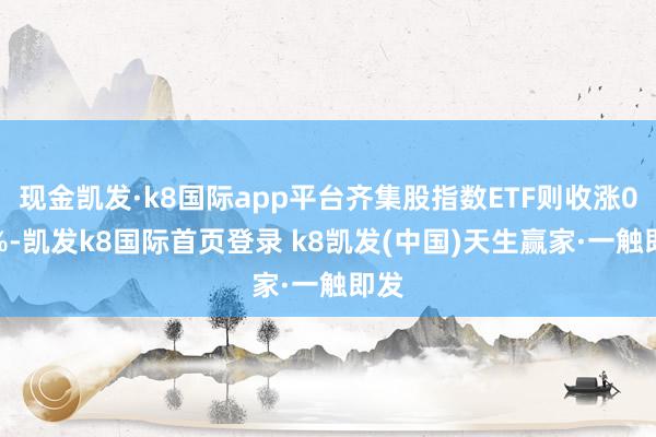 现金凯发·k8国际app平台齐集股指数ETF则收涨0.3%-凯发k8国际首页登录 k8凯发(中国)天生赢家·一触即发