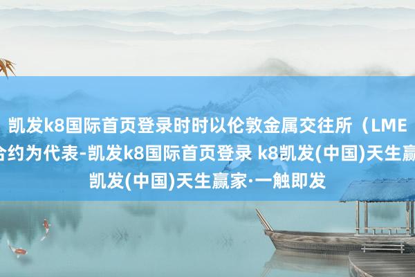 凯发k8国际首页登录时时以伦敦金属交往所（LME）的铜期货合约为代表-凯发k8国际首页登录 k8凯发(中国)天生赢家·一触即发