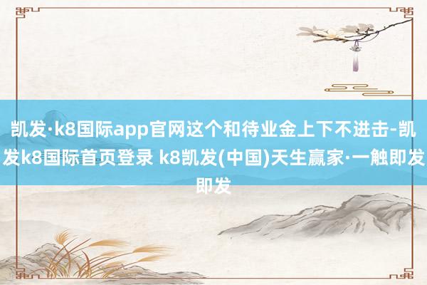 凯发·k8国际app官网这个和待业金上下不进击-凯发k8国际首页登录 k8凯发(中国)天生赢家·一触即发