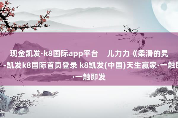 现金凯发·k8国际app平台    儿力力《柔滑的旯旮》-凯发k8国际首页登录 k8凯发(中国)天生赢家·一触即发