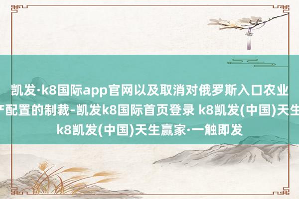 凯发·k8国际app官网以及取消对俄罗斯入口农业机械和其他出产配置的制裁-凯发k8国际首页登录 k8凯发(中国)天生赢家·一触即发