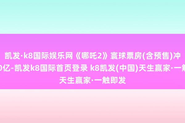凯发·k8国际娱乐网《哪吒2》寰球票房(含预售)冲突120亿-凯发k8国际首页登录 k8凯发(中国)天生赢家·一触即发