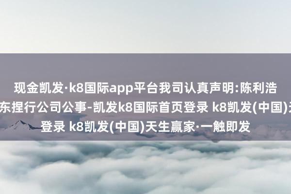 现金凯发·k8国际app平台我司认真声明:陈利浩先生前几日均在广东捏行公司公事-凯发k8国际首页登录 k8凯发(中国)天生赢家·一触即发