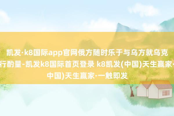 凯发·k8国际app官网俄方随时乐于与乌方就乌克兰问题进行酌量-凯发k8国际首页登录 k8凯发(中国)天生赢家·一触即发