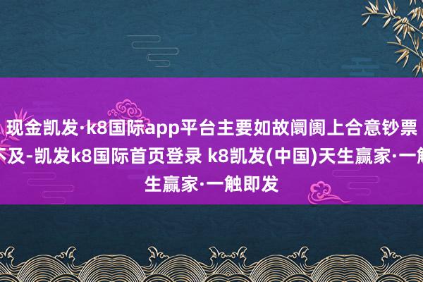 现金凯发·k8国际app平台主要如故阛阓上合意钞票供给不及-凯发k8国际首页登录 k8凯发(中国)天生赢家·一触即发